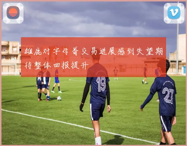 雄鹿对字母哥交易进展感到失望期待整体回报提升