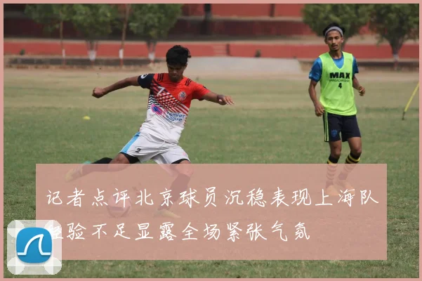 记者点评北京球员沉稳表现上海队经验不足显露全场紧张气氛