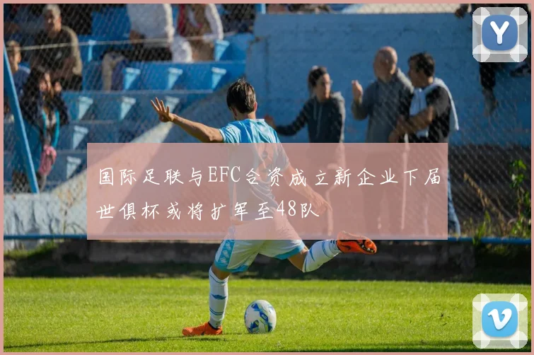 国际足联与EFC合资成立新企业下届世俱杯或将扩军至48队