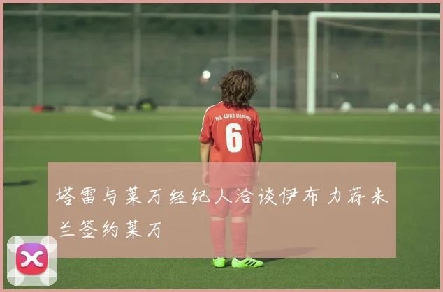 塔雷与莱万经纪人洽谈伊布力荐米兰签约莱万