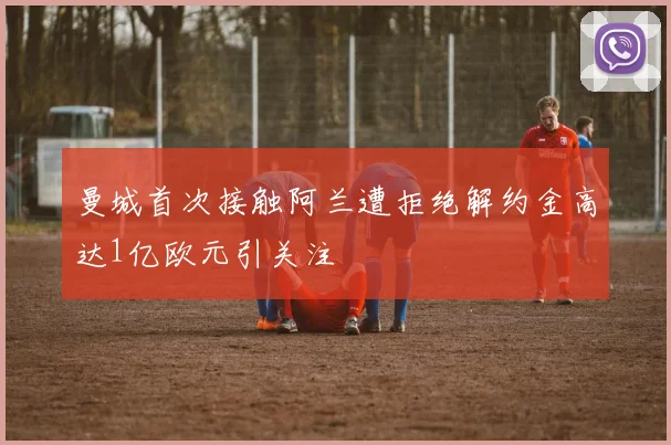曼城首次接触阿兰遭拒绝解约金高达1亿欧元引关注