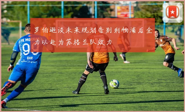 罗伯逊谈未来规划告别利物浦后全力以赴为苏格兰队效力