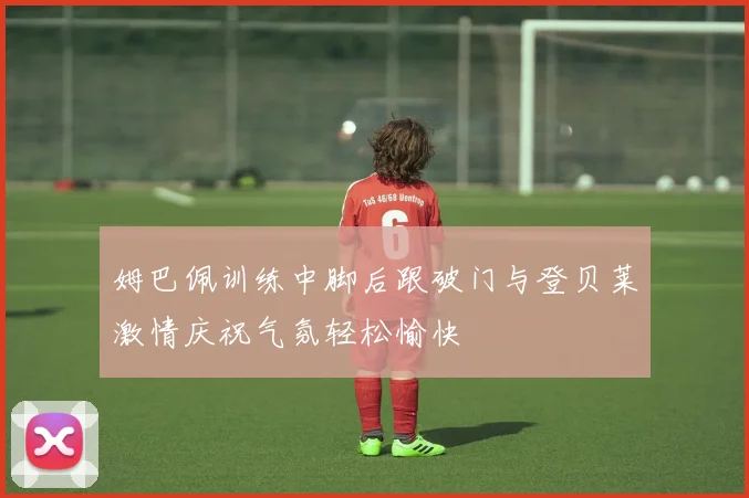 姆巴佩训练中脚后跟破门与登贝莱激情庆祝气氛轻松愉快