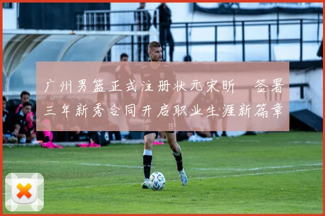 广州男篮正式注册状元宋昕澔签署三年新秀合同开启职业生涯新篇章