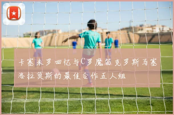卡塞米罗回忆与C罗魔笛克罗斯马塞洛拉莫斯的最佳合作五人组