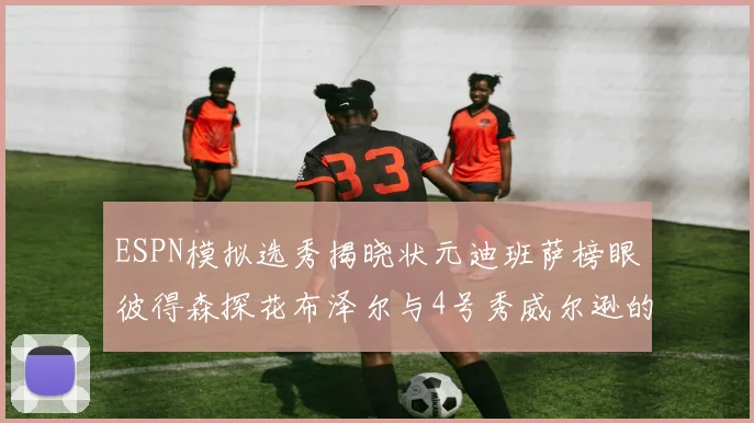 ESPN模拟选秀揭晓状元迪班萨榜眼彼得森探花布泽尔与4号秀威尔逊的精彩表现