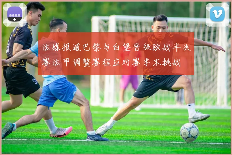 法媒报道巴黎与白堡晋级欧战半决赛法甲调整赛程应对赛季末挑战