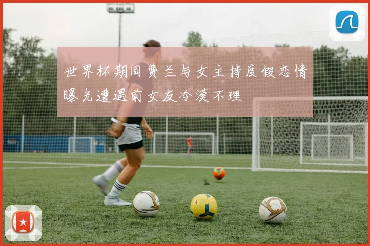 世界杯期间费兰与女主持度假恋情曝光遭遇前女友冷漠不理