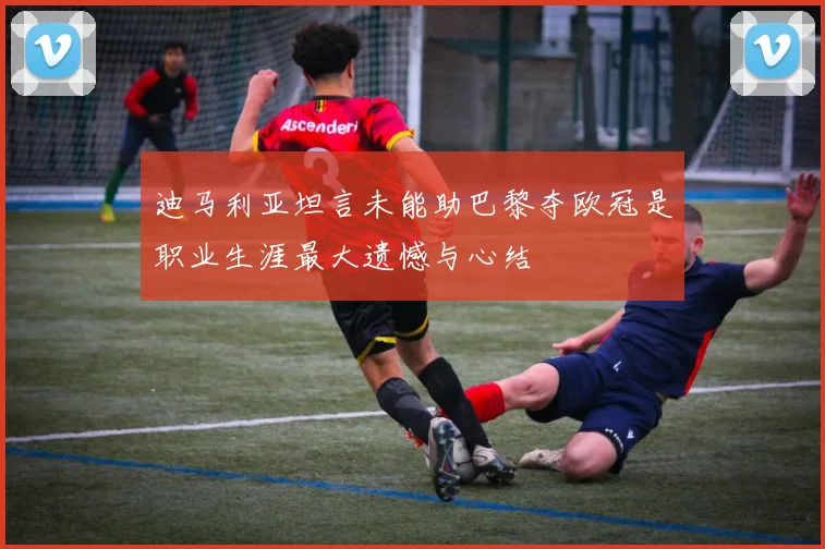 迪马利亚坦言未能助巴黎夺欧冠是职业生涯最大遗憾与心结