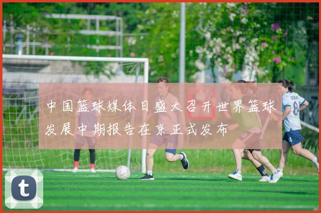 中国篮球媒体日盛大召开世界篮球发展中期报告在京正式发布
