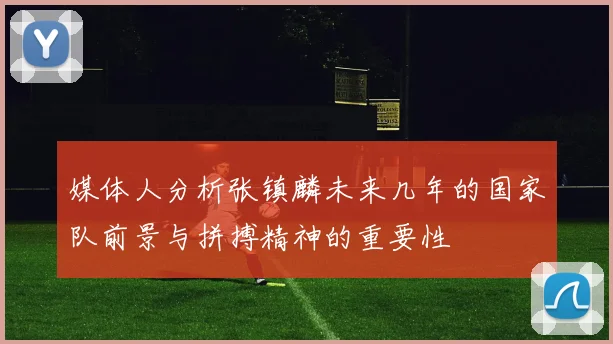 媒体人分析张镇麟未来几年的国家队前景与拼搏精神的重要性