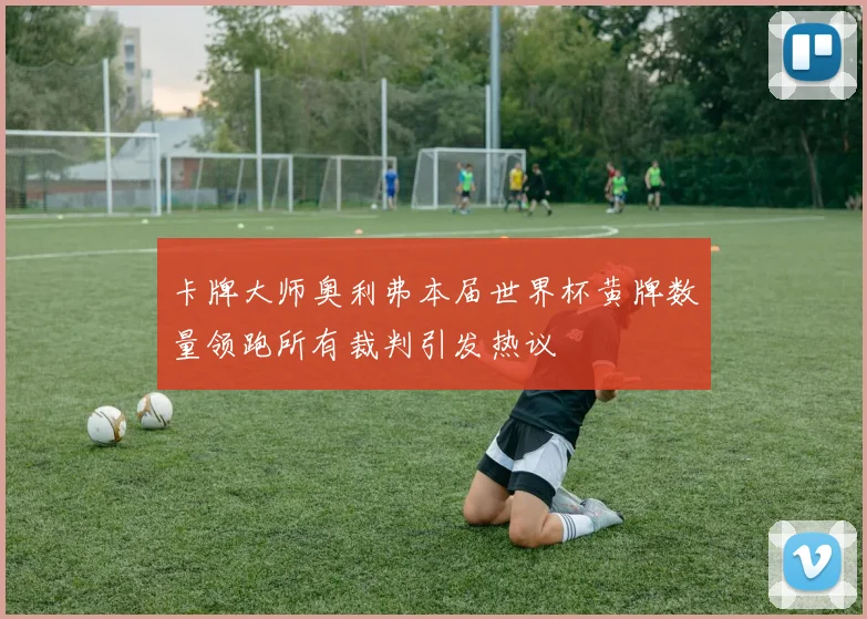 卡牌大师奥利弗本届世界杯黄牌数量领跑所有裁判引发热议