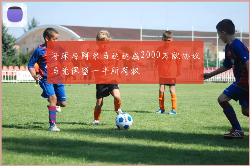 河床与阿尔马达达成2000万欧协议马竞保留一半所有权