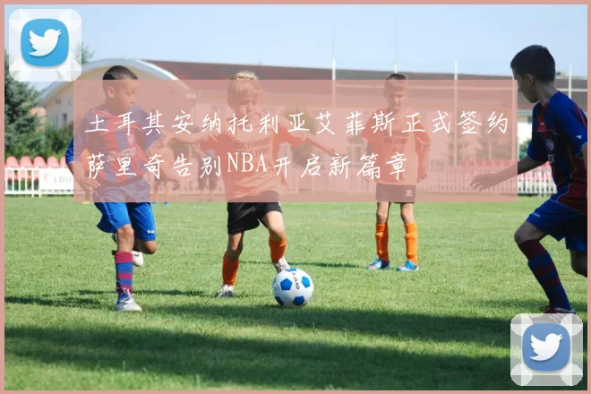 土耳其安纳托利亚艾菲斯正式签约萨里奇告别NBA开启新篇章