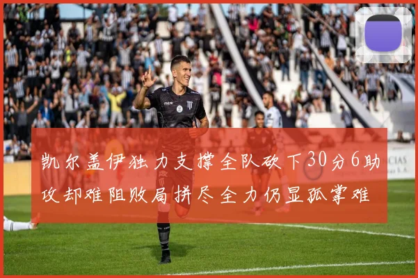 凯尔盖伊独力支撑全队砍下30分6助攻却难阻败局拼尽全力仍显孤掌难鸣
