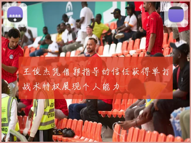 王俊杰凭借郭指导的信任获得单打战术特权展现个人能力