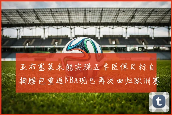 亚布塞莱未能实现五季医保目标自掏腰包重返NBA现已再次回归欧洲赛场