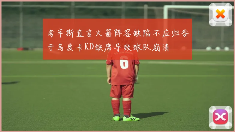 考辛斯直言火箭阵容缺陷不应归咎于乌度卡KD缺席导致球队崩溃