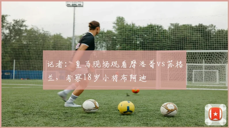 记者：皇马现场观看摩洛哥vs苏格兰，考察18岁小将布阿迪