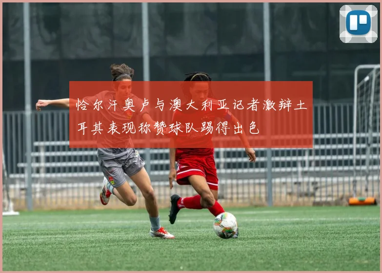 恰尔汗奥卢与澳大利亚记者激辩土耳其表现称赞球队踢得出色