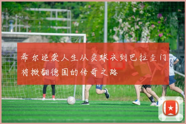 希尔逆袭人生从卖球衣到巴拉圭门将掀翻德国的传奇之路