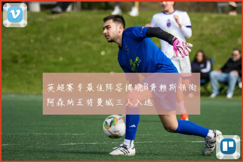 英超赛季最佳阵容揭晓B费赖斯领衔阿森纳五将曼城三人入选