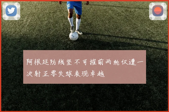 阿根廷防线坚不可摧前两轮仅遭一次射正零失球表现卓越
