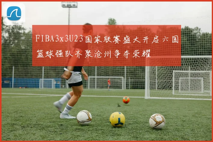 FIBA3x3U23国家联赛盛大开启六国篮球强队齐聚沧州争夺荣耀