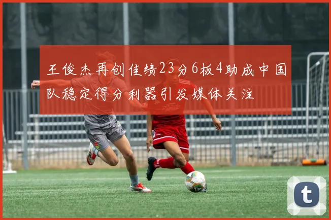 王俊杰再创佳绩23分6板4助成中国队稳定得分利器引发媒体关注