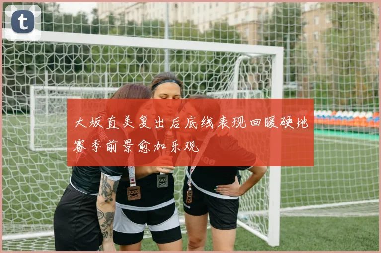 大坂直美复出后底线表现回暖硬地赛季前景愈加乐观