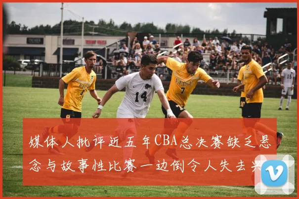 媒体人批评近五年CBA总决赛缺乏悬念与故事性比赛一边倒令人失去兴趣