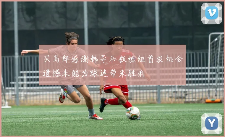 买乌郎感谢韩导和教练组首发机会遗憾未能为球迷带来胜利