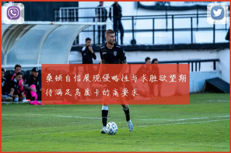 桑顿自信展现侵略性与求胜欲望期待满足乌度卡的高要求
