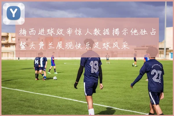 梅西进球效率惊人数据揭示他独占鳌头费兰展现快乐足球风采