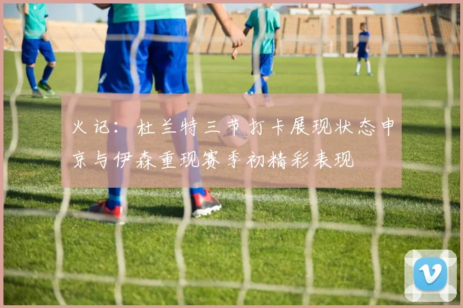 火记：杜兰特三节打卡展现状态申京与伊森重现赛季初精彩表现