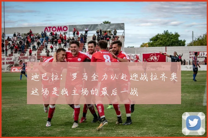 迪巴拉：罗马全力以赴迎战拉齐奥这场是我主场的最后一战