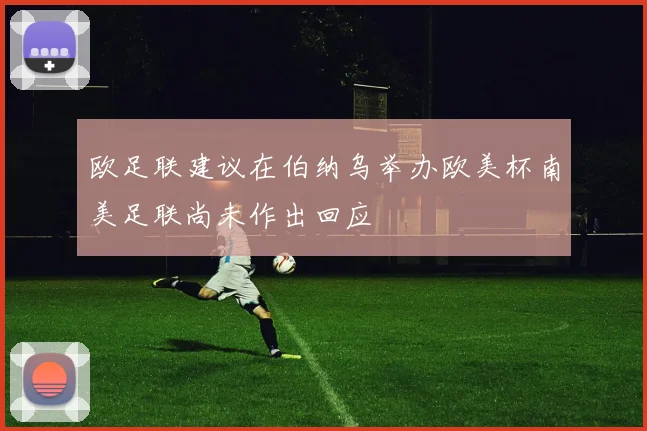 欧足联建议在伯纳乌举办欧美杯南美足联尚未作出回应