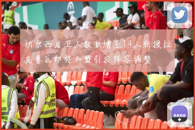切尔西后卫人数激增至14人新援拉克鲁瓦即将加盟引发阵容调整