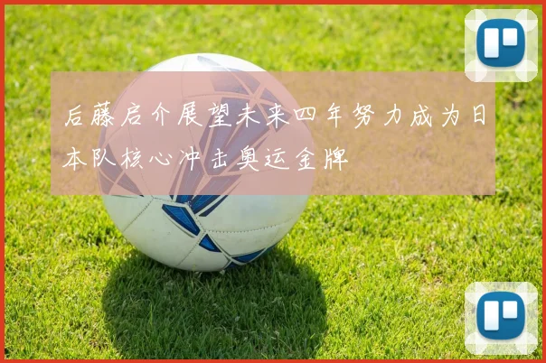后藤启介展望未来四年努力成为日本队核心冲击奥运金牌