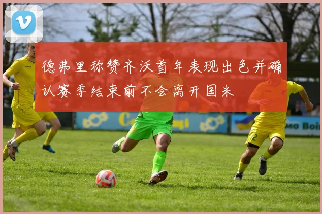 德弗里称赞齐沃首年表现出色并确认赛季结束前不会离开国米