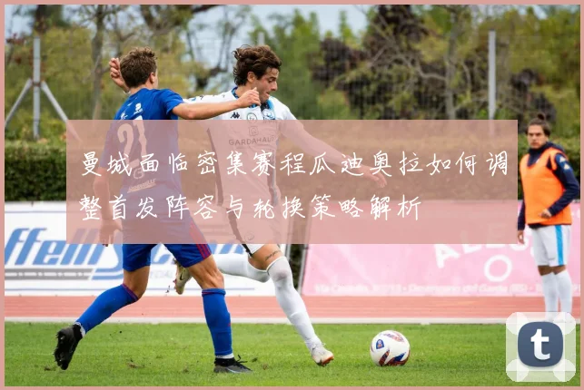 曼城面临密集赛程瓜迪奥拉如何调整首发阵容与轮换策略解析