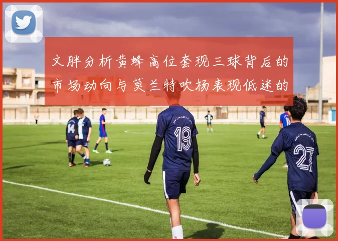 文胖分析黄蜂高位套现三球背后的市场动向与莫兰特吹杨表现低迷的影响