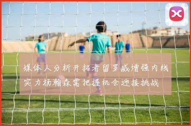 媒体人分析开拓者留罗威增强内线实力杨瀚森需把握机会迎接挑战
