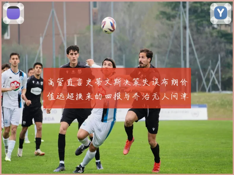 高管直言史蒂文斯决策失误布朗价值远超换来的回报与乔治无人问津